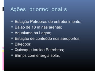 Ações pr omoci onai s

 Estação Petrobras de entretenimento;
 Balão de 18 m nas arenas;
 Aqualume na Lagoa;
 Estação de conteúdo nos aeroportos;
 Bikedoor;
 Quiosque torcida Petrobras;
 Blimps com energia solar;
 