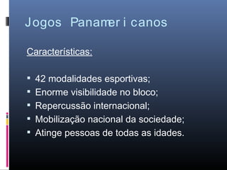 Jogos Panam i canos
           er

Características:

 42 modalidades esportivas;
 Enorme visibilidade no bloco;
 Repercussão internacional;
 Mobilização nacional da sociedade;
 Atinge pessoas de todas as idades.
 