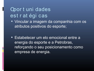 Opor t uni dades
est r at égi cas
 Vincular a imagem da companhia com os
 atributos positivos do esporte;

 Estabelecer um elo emocional entre a
 energia do esporte e a Petrobras,
 reforçando o seu posicionamento como
 empresa de energia.
 