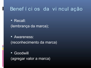 Benef í ci os da vi ncul ação

 Recall:
(lembrança da marca);

 Awareness:
(reconhecimento da marca)

 Goodwill
(agregar valor a marca)
 