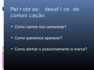 Pet r obr as: desaf i os de
com uni cação

 Como vamos nos comunicar?


 Como queremos aparecer?


 Como alinhar o posicionamento à marca?
 