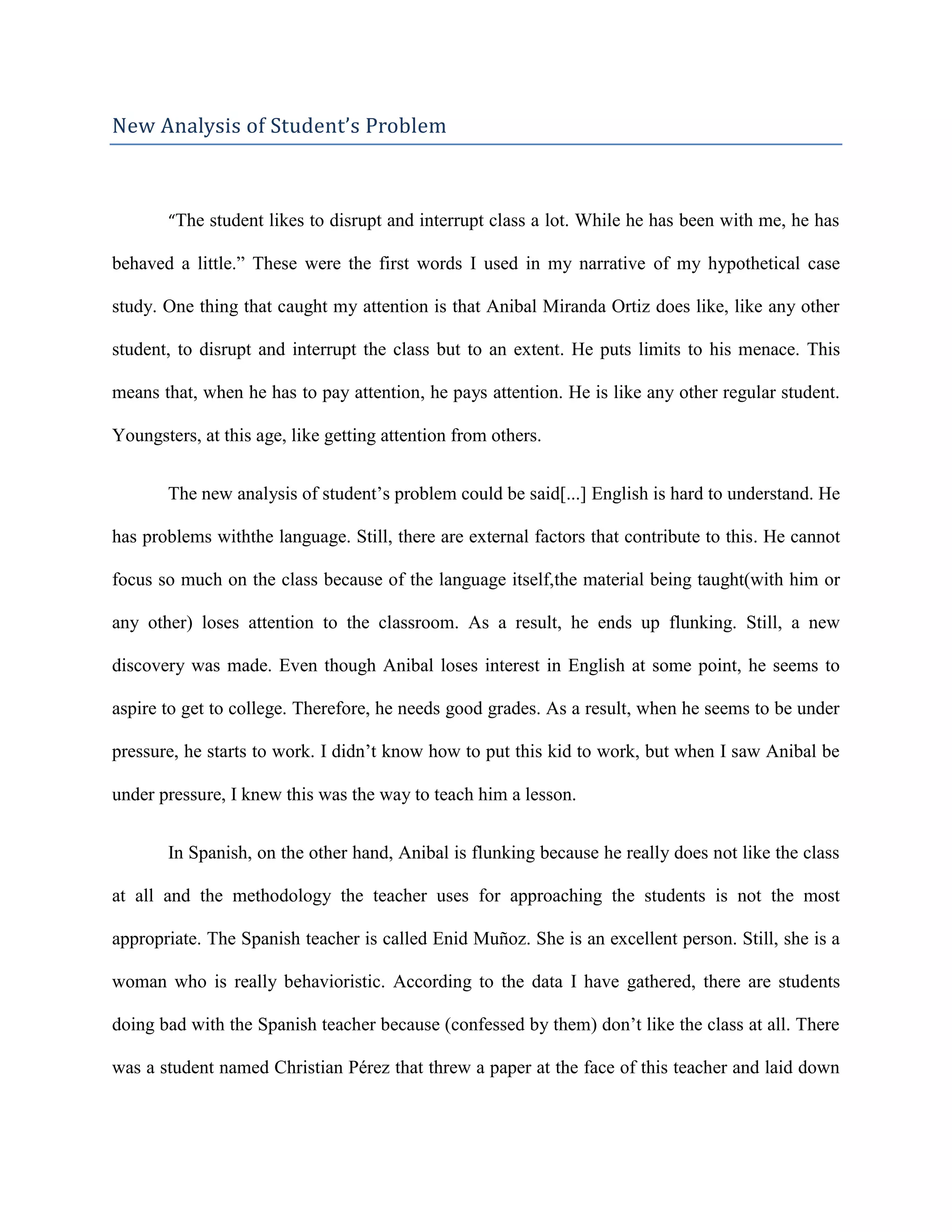 New Analysis of Student’s Problem



       “The student likes to disrupt and interrupt class a lot. While he has been with me, he has

behaved a little.” These were the first words I used in my narrative of my hypothetical case

study. One thing that caught my attention is that Anibal Miranda Ortiz does like, like any other

student, to disrupt and interrupt the class but to an extent. He puts limits to his menace. This

means that, when he has to pay attention, he pays attention. He is like any other regular student.

Youngsters, at this age, like getting attention from others.


       The new analysis of student’s problem could be said[...] English is hard to understand. He

has problems withthe language. Still, there are external factors that contribute to this. He cannot

focus so much on the class because of the language itself,the material being taught(with him or

any other) loses attention to the classroom. As a result, he ends up flunking. Still, a new

discovery was made. Even though Anibal loses interest in English at some point, he seems to

aspire to get to college. Therefore, he needs good grades. As a result, when he seems to be under

pressure, he starts to work. I didn’t know how to put this kid to work, but when I saw Anibal be

under pressure, I knew this was the way to teach him a lesson.


       In Spanish, on the other hand, Anibal is flunking because he really does not like the class

at all and the methodology the teacher uses for approaching the students is not the most

appropriate. The Spanish teacher is called Enid Muñoz. She is an excellent person. Still, she is a

woman who is really behavioristic. According to the data I have gathered, there are students

doing bad with the Spanish teacher because (confessed by them) don’t like the class at all. There

was a student named Christian Pérez that threw a paper at the face of this teacher and laid down
 