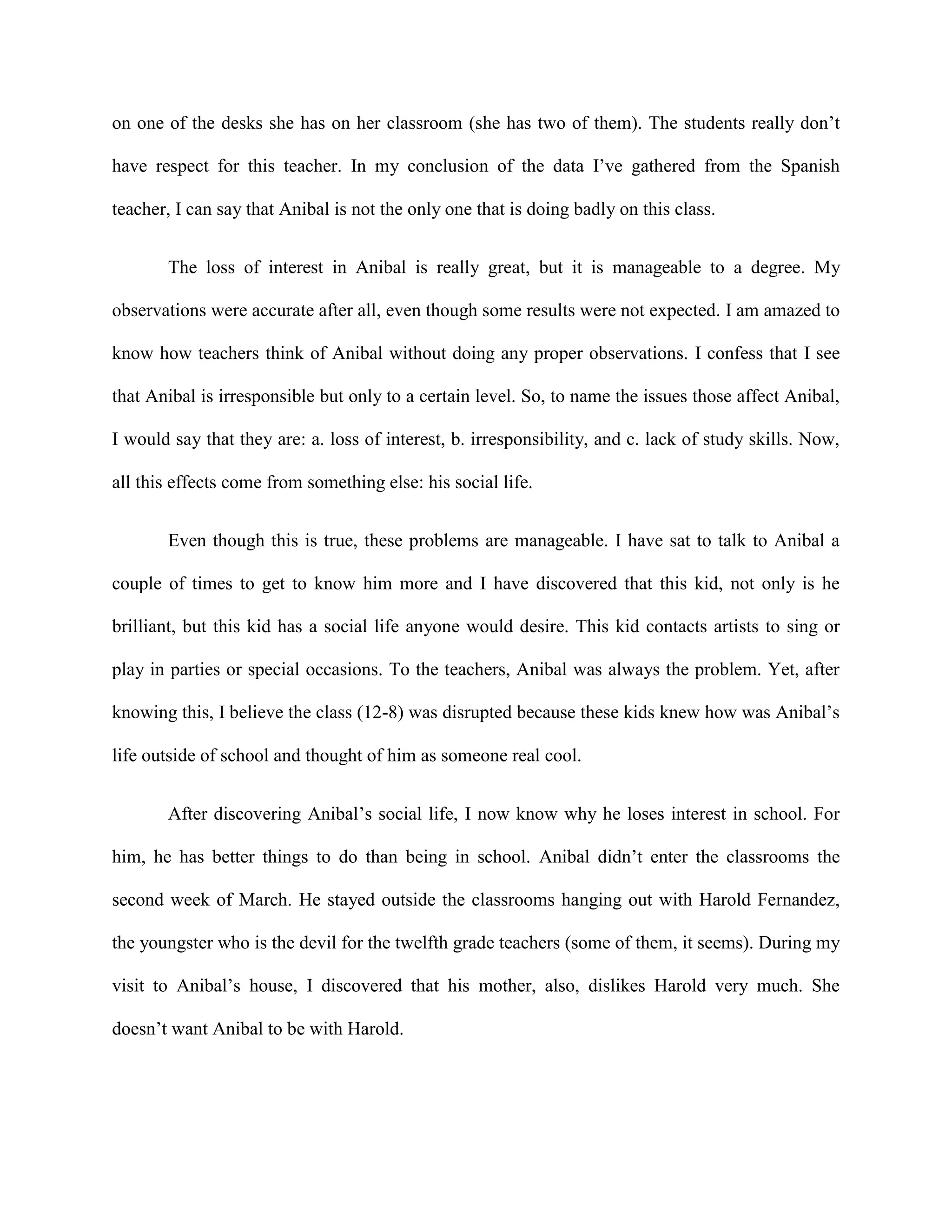 on one of the desks she has on her classroom (she has two of them). The students really don’t

have respect for this teacher. In my conclusion of the data I’ve gathered from the Spanish

teacher, I can say that Anibal is not the only one that is doing badly on this class.


       The loss of interest in Anibal is really great, but it is manageable to a degree. My

observations were accurate after all, even though some results were not expected. I am amazed to

know how teachers think of Anibal without doing any proper observations. I confess that I see

that Anibal is irresponsible but only to a certain level. So, to name the issues those affect Anibal,

I would say that they are: a. loss of interest, b. irresponsibility, and c. lack of study skills. Now,

all this effects come from something else: his social life.


       Even though this is true, these problems are manageable. I have sat to talk to Anibal a

couple of times to get to know him more and I have discovered that this kid, not only is he

brilliant, but this kid has a social life anyone would desire. This kid contacts artists to sing or

play in parties or special occasions. To the teachers, Anibal was always the problem. Yet, after

knowing this, I believe the class (12-8) was disrupted because these kids knew how was Anibal’s

life outside of school and thought of him as someone real cool.


       After discovering Anibal’s social life, I now know why he loses interest in school. For

him, he has better things to do than being in school. Anibal didn’t enter the classrooms the

second week of March. He stayed outside the classrooms hanging out with Harold Fernandez,

the youngster who is the devil for the twelfth grade teachers (some of them, it seems). During my

visit to Anibal’s house, I discovered that his mother, also, dislikes Harold very much. She

doesn’t want Anibal to be with Harold.
 