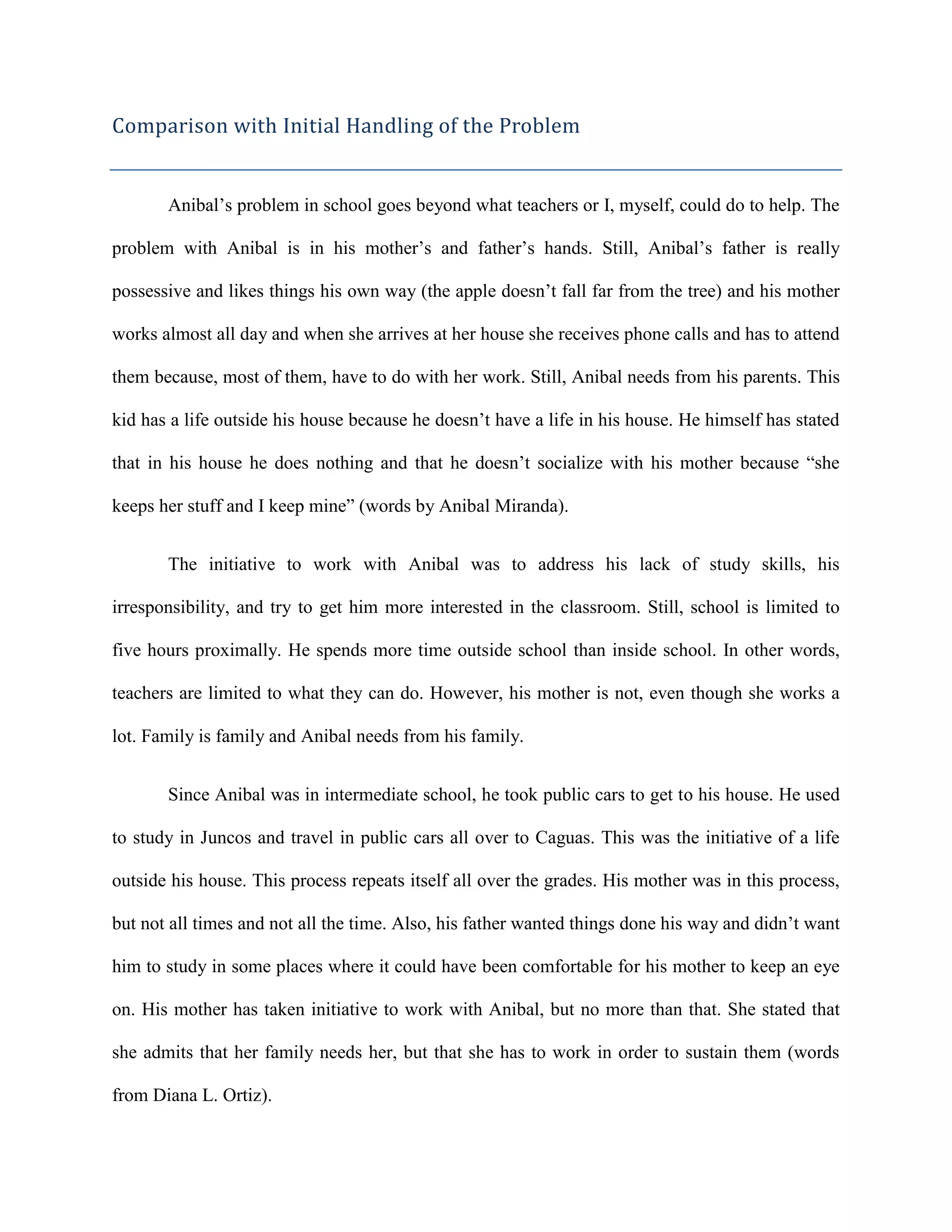 Comparison with Initial Handling of the Problem


       Anibal’s problem in school goes beyond what teachers or I, myself, could do to help. The

problem with Anibal is in his mother’s and father’s hands. Still, Anibal’s father is really

possessive and likes things his own way (the apple doesn’t fall far from the tree) and his mother

works almost all day and when she arrives at her house she receives phone calls and has to attend

them because, most of them, have to do with her work. Still, Anibal needs from his parents. This

kid has a life outside his house because he doesn’t have a life in his house. He himself has stated

that in his house he does nothing and that he doesn’t socialize with his mother because “she

keeps her stuff and I keep mine” (words by Anibal Miranda).


       The initiative to work with Anibal was to address his lack of study skills, his

irresponsibility, and try to get him more interested in the classroom. Still, school is limited to

five hours proximally. He spends more time outside school than inside school. In other words,

teachers are limited to what they can do. However, his mother is not, even though she works a

lot. Family is family and Anibal needs from his family.


       Since Anibal was in intermediate school, he took public cars to get to his house. He used

to study in Juncos and travel in public cars all over to Caguas. This was the initiative of a life

outside his house. This process repeats itself all over the grades. His mother was in this process,

but not all times and not all the time. Also, his father wanted things done his way and didn’t want

him to study in some places where it could have been comfortable for his mother to keep an eye

on. His mother has taken initiative to work with Anibal, but no more than that. She stated that

she admits that her family needs her, but that she has to work in order to sustain them (words

from Diana L. Ortiz).
 