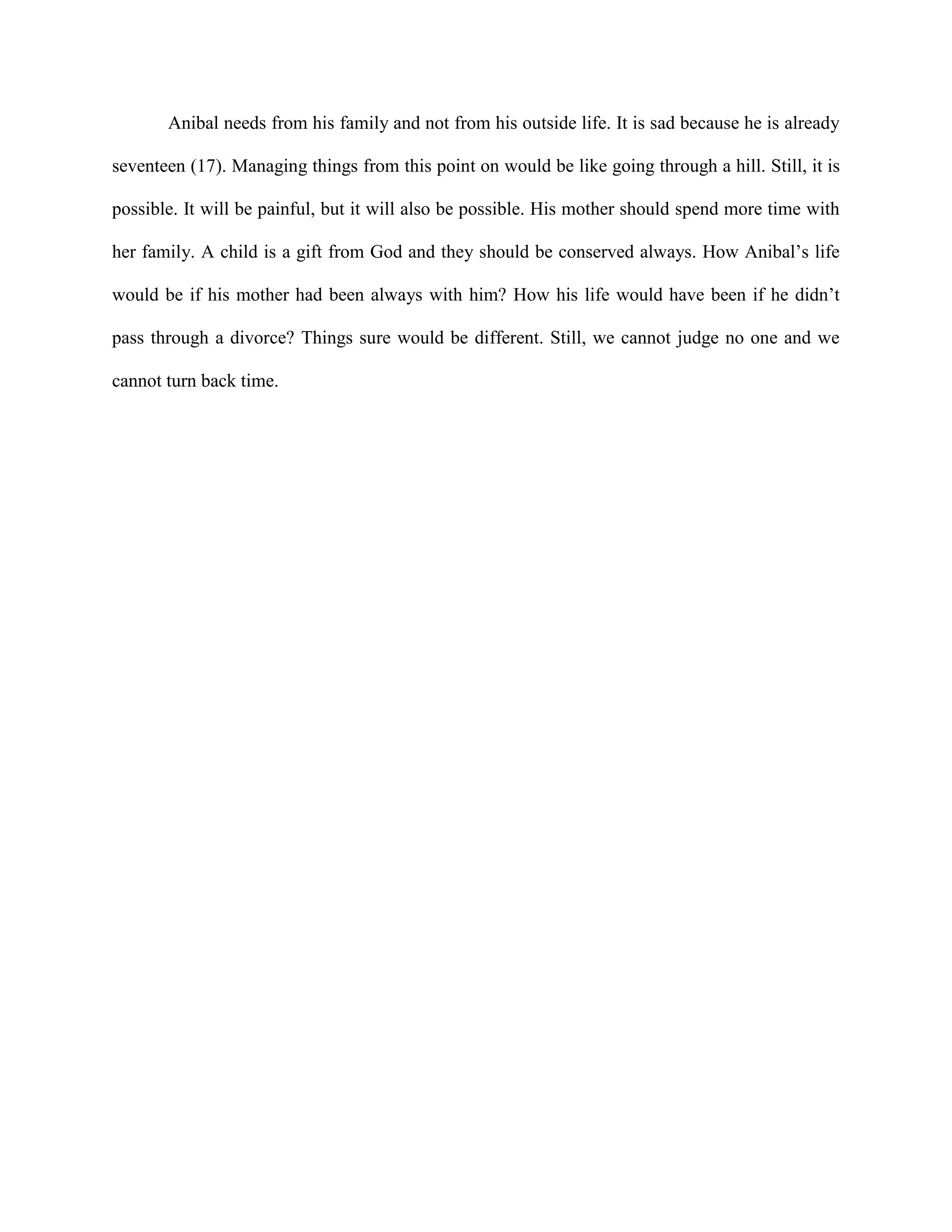 Anibal needs from his family and not from his outside life. It is sad because he is already

seventeen (17). Managing things from this point on would be like going through a hill. Still, it is

possible. It will be painful, but it will also be possible. His mother should spend more time with

her family. A child is a gift from God and they should be conserved always. How Anibal’s life

would be if his mother had been always with him? How his life would have been if he didn’t

pass through a divorce? Things sure would be different. Still, we cannot judge no one and we

cannot turn back time.
 