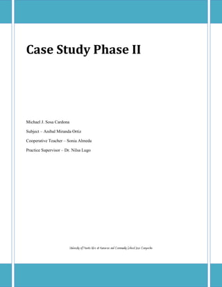 Case Study Phase II




Michael J. Sosa Cardona

Subject – Anibal Miranda Ortiz

Cooperative Teacher – Sonia Almeda

Practice Supervisor – Dr. Nilsa Lugo




                          University of Puerto Rico at Humacao and Community School Jose Campeche
 