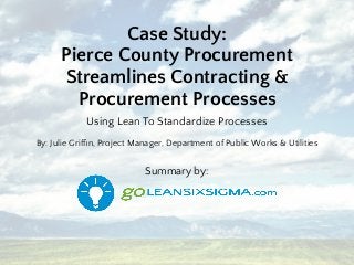 Case Study:
Pierce County Procurement
Streamlines Contracting &
Procurement Processes
Using Lean To Standardize Processes
By: Julie Grifﬁn, Project Manager, Department of Public Works & Utilities
Summary by:
 