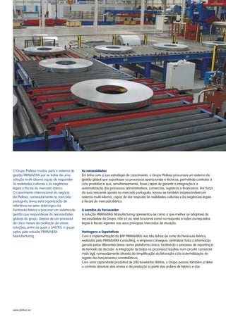 O Grupo Plafesa mudou para o sistema de
gestão PRIMAVERA por se tratar de uma
solução multi-idioma capaz de responder
às realidades culturais e às exigências
legais e fiscais do mercado ibérico.
O crescimento internacional do negócio
da Plafesa, nomeadamente no mercado
português, levou esta organização de
referência no setor siderúrgico da
Península Ibérica a procurar um sistema de
gestão que respondesse às necessidades
globais do grupo. Depois de um processo
de cinco meses de avaliação de várias
soluções, entre as quais o SAP/R3, o grupo
optou pela solução PRIMAVERA
Manufacturing.
As necessidades
A escolha do fornecedor
Vantagens e Expetativas
Em linha com a sua estratégia de crescimento, o Grupo Plafesa procurava um sistema de
gestão global que suportasse os processos operacionais e técnicos, permitindo controlar o
ciclo produtivo e que, simultaneamente, fosse capaz de garantir a integração e a
automatização dos processos administrativos, comerciais, logísticos e financeiros. Por força
da sua crescente aposta no mercado português, tornou-se também imprescindível um
sistema multi-idioma, capaz de dar resposta às realidades culturais e às exigências legais
e fiscais do mercado Ibérico.
A solução PRIMAVERA Manufacturing apresentou-se como a que melhor se adaptava às
necessidades do Grupo, não só ao nível funcional como na resposta a todos os requisitos
legais e fiscais vigentes nos seus principais mercados de atuação.
Com a implementação do ERP PRIMAVERA nas três linhas de corte da Península Ibérica,
realizada pela PRIMAVERA Consulting, a empresa conseguiu centralizar toda a informação
gerada pelas diferentes áreas numa plataforma única, facilitando o processo de reporting e
de tomada de decisão. A integração de todos os processos resultou num circuito comercial
mais ágil, nomeadamente através da simplificação da faturação e da automatização do
registo dos lançamentos contabilísticos.
Com uma capacidade produtiva de 200 toneladas diárias, o Grupo passou também a deter
o controlo absoluto dos envios e da produção (a partir das ordens de fabrico e das
www.plafesa.es
 