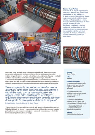 operações), o que se refletiu numa melhoria da rastreabilidade dos produtos e num
aumento do nível do serviço prestado aos clientes. A organização passou a realizar
análises comparativas entre os custos estimados e reais, sendo possível ajustar a produção
com base nesses dados e assim obter uma significativa redução dos custos.
A possibilidade disponibilizada pelo sistema de efetuar o planeamento das ordens de
fabrico tendo em conta as linhas das encomendas e as matérias-primas disponíveis nas
diferentes empresas do grupo permitiu ainda otimizar os seus recursos de forma global.
"O esforço realizado e o empenho demonstrado pela equipa da PRIMAVERA Consulting, a
fácil adaptabilidade do sistema e a sua adaptação às realidades dos mercados espanhol e
português foram fatores determinantes para o sucesso do projeto", conclui o Diretor de
Sistemas do Grupo Plafesa, Enrique Hidalgo.
Sobre o Grupo Plafesa
Com mais de 30 anos de experiência no
mercado, a Plafesa é uma multinacional
de referência no setor siderúrgico.
O Grupo conta com três modernas fábricas
de processamento de produtos planos
situadas em Madrid, Valência e Aveiro,
todas elas dotadas de tecnologia de última
geração em linhas de corte
longitudinal e transversal. Com uma
capacidade produtiva diária de 200
toneladas, fornece empresas de setores
como indústria (indústria automóvel,
aparelhos de elevação, linha branca,
suportes publicitários), Construção,
entre outros.
Empresa
Setor
Objetivos do projeto
Soluções
Grupo Plafesa
Indústria
— Automatização e integração
dos processos operacionais,
logísticos, administrativos e
financeiros
— Controlo total do ciclo
produtivo, redução dos custos e
aumento dos níveis de
produtividade
— Resposta às realidades
culturais, fiscais e legais dos
mercados espanhol e português
— Rápida adaptabilidade a
futuras necessidades e
exigências do mercado
PRIMAVERA Manufacturing
www.primaverabss.com
“Somos capazes de responder aos desafios que se
avizinham, tanto pelas funcionalidades do sistema e
seu alinhamento com os nossos processos de
negócio, como pelas caraterísticas tecnológicas,
arquitetura aberta e escalabilidade, que nos permitem
dar resposta às necessidades futuras da empresa”.
Enrique Hidalgo, Diretor de Sistemas do Grupo Plafesa
 