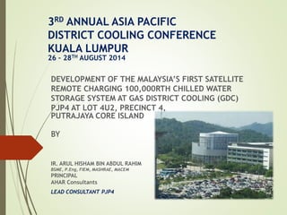 3RD ANNUAL ASIA PACIFIC 
DISTRICT COOLING CONFERENCE 
KUALA LUMPUR 
26 – 28TH AUGUST 2014 
DEVELOPMENT OF THE MALAYSIA’S FIRST SATELLITE 
REMOTE CHARGING 100,000RTH CHILLED WATER 
STORAGE SYSTEM AT GAS DISTRICT COOLING (GDC) 
PJP4 AT LOT 4U2, PRECINCT 4, 
PUTRAJAYA CORE ISLAND 
BY 
IR. ARUL HISHAM BIN ABDUL RAHIM 
BSME, P.Eng, FIEM, MASHRAE, MACEM 
PRINCIPAL 
AHAR Consultants 
LEAD CONSULTANT PJP4 
 