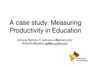 A case study: Measuring
Productivity in Education
Adriana Ramírez V. (adriana.rv@gmail.com)
Gildardo Bautista (gil@im.unam.mx)
 