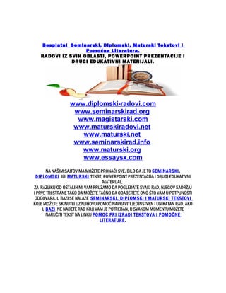 Besplatni Seminarski, Diplomski, Maturski Tekstovi i
Pomoćna Literatura.
RADOVI IZ SVIH OBLASTI, POWERPOINT PREZENTACIJE I
DRUGI EDUKATIVNI MATERIJALI.
www.diplomski-radovi.com
www.seminarskirad.org
www.magistarski.com
www.maturskiradovi.net
www.maturski.net
www.seminarskirad.info
www.maturski.org
www.essaysx.com
NA NAŠIM SAJTOVIMA MOŽETE PRONAĆI SVE, BILO DA JE TO SEMINARSKI,
DIPLOMSKI ILI MATURSKI TEKST, POWERPOINT PREZENTACIJA I DRUGI EDUKATIVNI
MATERIJAL.
ZA RAZLIKU OD OSTALIH MI VAM PRUŽAMO DA POGLEDATE SVAKI RAD, NJEGOV SADRŽAJ
I PRVE TRI STRANE TAKO DA MOŽETE TAČNO DA ODABERETE ONO ŠTO VAM U POTPUNOSTI
ODGOVARA. U BAZI SE NALAZE SEMINARSKI, DIPLOMSKI I MATURSKI TEKSTOVI
KOJE MOŽETE SKINUTI I UZ NJIHOVU POMOĆ NAPRAVITI JEDINSTVEN I UNIKATAN RAD. AKO
U BAZI NE NAĐETE RAD KOJI VAM JE POTREBAN, U SVAKOM MOMENTU MOŽETE
NARUČITI TEKST NA LINKU POMOĆ PRI IZRADI TEKSTOVA I POMOĆNE
LITERATURE.
 