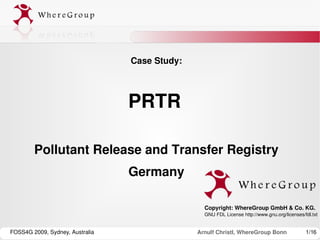 Case Study:



                                 PRTR 

        Pollutant Release and Transfer Registry
                                 Germany

                                                 Copyright: WhereGroup GmbH & Co. KG.
                                                 GNU FDL License http://www.gnu.org/licenses/fdl.txt 
                                                  

FOSS4G 2009, Sydney, Australia                 Arnulf Christl, WhereGroup Bonn                 1/16
 