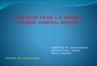 CASE STUDY OF DR. L.H. BIDARI’S
ASHWINI HOSPITAL, BIJAPUR
SUBMITTED BY : SAHID AKHTAR
ARCHITECTURAL DESIGN
M.S.I.A.A. BIJAPUR.
GUIDE BY : AR. CHAHAT SAIKH
 