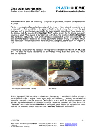 Case Study waterproofing
Pool reconstruction with Plastifloor® resins
12/02/2019 1 /6
Plasti-Chemie Produktionsgesellschaft mbH Telefon: +49 (0) 37 45 / 744 32-0 Email: info@plasti-chemie.de
Falgardring 1 Telefax: +49 (0) 37 45 / 744 32-27 Internet: www.plasti-chemie.de
D – 08223 Falkenstein / Germany
Plastifloor® MMA resins are fast curing 2 component acrylic resins, based on MMA (Methylmet-
acrylate).
For the reconstruction of concrete structured pools the focus of the private and commercial owner
is especially on fast availability of the pool, preferably without a long closedown of the pub-
lic/private bath, in order to save expenses for the lowest possible loss of time. These exactly were
the decision facts for choosing the Plastifloor®
MMA coating system for this private pool recon-
struction in South Africa by one of our approved contractors. The client selected the Plastifloor®
332 membrane produced by Plasti-Chemie Produktionsgesellschaft GmbH and installed by our
local contractor because it satisfies the client’s requirements and can already be used only 2 hours
after installation. The coating system is free of any joints, waterproof, easy to clean and hygienic as
well.
The following pictures show the procedure for the pool reconstruction with Plastifloor®
MMA res-
ins. They show the original state before and the finished coating that is fully cured only 2 hours
after the installation:
The old pool construction was cracked and leaking
At first, the existing but cracked concrete construction needed to be milled/grinded or required a
shot-blasting in order to remove cement slurry and/or old paints and to ensure a secure bond be-
tween the new coating and the substrate. Existing joints, cracks and holes need to be opened and
secured with stainless steel fibres, after priming these cracks and joints they were filled with mortar
Plastifloor®
510, thickened with Plastifloor® 540/h cove paste. Finally the substrate was deep-
cleaned with a vacuum cleaner before the new Plastifloor®
floor could be installed.
 