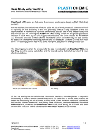 Case Study waterproofing
Pool reconstruction with Plastifloor® resins
12/02/2019 1 /6
Plasti-Chemie Produktionsgesellschaft mbH Telefon: +49 (0) 37 45 / 744 32-0 Email: info@plasti-chemie.de
Falgardring 1 Telefax: +49 (0) 37 45 / 744 32-27 Internet: www.plasti-chemie.de
D – 08223 Falkenstein / Germany
Plastifloor® MMA resins are fast curing 2 component acrylic resins, based on MMA (Methylmet-
acrylate).
For the reconstruction of concrete structured pools the focus of the private and commercial owner
is especially on fast availability of the pool, preferably without a long closedown of the pub-
lic/private bath, in order to save expenses for the lowest possible loss of time. These exactly were
the decision facts for choosing the Plastifloor®
MMA coating system for this private pool recon-
struction in South Africa by one of our approved contractors. The client selected the Plastifloor®
332 membrane produced by Plasti-Chemie International GmbH and installed by our local contrac-
tor because it satisfies the client’s requirements and can already be used only 2 hours after instal-
lation. The coating system is free of any joints, waterproof, easy to clean and hygienic as well.
The following pictures show the procedure for the pool reconstruction with Plastifloor®
MMA res-
ins. They show the original state before and the finished coating that is fully cured only 2 hours
after the installation:
The old pool construction was cracked and leaking
At first, the existing but cracked concrete construction needed to be milled/grinded or required a
shot-blasting in order to remove cement slurry and/or old paints and to ensure a secure bond be-
tween the new coating and the substrate. Existing joints, cracks and holes need to be opened and
secured with stainless steel fibres, after priming these cracks and joints they were filled with mortar
Plastifloor®
510, thickened with Plastifloor® 540/h cove paste. Finally the substrate was deep-
cleaned with a vacuum cleaner before the new Plastifloor®
floor could be installed.
 