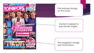 Pink features strongly
on the cover.
Content is related to
pop bands/ singers.
The magazine is image
and visual heavy.
 