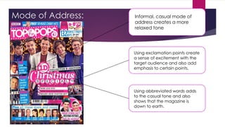 Mode of Address: Informal, casual mode of
address creates a more
relaxed tone
Using exclamation points create
a sense of excitement with the
target audience and also add
emphasis to certain points.
Using abbreviated words adds
to the casual tone and also
shows that the magazine is
down to earth.
 