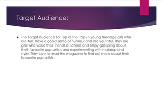 Target Audience:
 The target audience for Top of the Pops is young teenage girls who
are fun, have a good sense of humour and are youthful. They are
girls who value their friends at school and enjoy gossiping about
their favourite pop artists and experimenting with makeup and
style. They love to read the magazine to find out more about their
favourite pop artists.
 