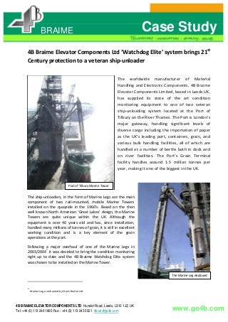 BRAIME Case Study
4B Braime Elevator Components Ltd ‘Watchdog Elite’ system brings 21st
Century protection to a veteran ship‐unloader
Port of Tilbury Marine Tower
The worldwide manufacturer of Material
Handling and Electronic Components, 4B Braime
Elevator Components Limited, based in Leeds UK,
has supplied its state of the art condition
monitoring equipment to one of two veteran
ship‐unloading system located at the Port of
Tilbury on the River Thames. The Port is London's
major gateway, handling significant levels of
diverse cargo including the importation of paper
as the UK's leading port, containers, grain, and
various bulk handling facilities, all of which are
handled at a number of berths both in dock and
on river facilities. The Port's Grain Terminal
facility handles around 1.5 million tonnes per
year, making it one of the biggest in the UK.
The ship‐unloaders, in the form of Marine Legs are the main
component of two rail‐mounted, mobile Marine Towers
installed on the quayside in the 1960’s. Based on the then
well known North American ‘Great Lakes’ design, the Marine
Towers are quite unique within the UK. Although the
equipment is over 40 years old and has, since installation,
handled many millions of tonnes of grain, it is still in excellent
working condition and is a key element of the grain
operations at the port.
Following a major overhaul of one of the Marine Legs in
2003/2004*
it was decided to bring the condition monitoring
right up to date and the 4B Braime Watchdog Elite system
was chosen to be installed on the Marine Tower.
The Marine Leg deployed
*
Marine Leg overhauled by Stock Redler Ltd
4B BRAIME ELEVATOR COMPONENTS LTD Hunslet Road, Leeds, LS10 1JZ, UK
www.go4b.comTel: +44 (0) 113 246 1800 Fax: : +44 (0) 113 243 5021 4b-uk@go4b.com
 