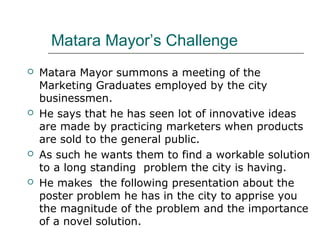 Matara Mayor’s Challenge
   Matara Mayor summons a meeting of the
    Marketing Graduates employed by the city
    businessmen.
   He says that he has seen lot of innovative ideas
    are made by practicing marketers when products
    are sold to the general public.
   As such he wants them to find a workable solution
    to a long standing problem the city is having.
   He makes the following presentation about the
    poster problem he has in the city to apprise you
    the magnitude of the problem and the importance
    of a novel solution.
 
