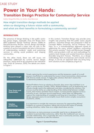 CASE STUDY
Author:Renge Rho Ohta, Co-Author:Alice Blencowe
The presence of design thinking in the public sector
has grown larger, especially since Tim Brown from
IDEO published “Design Thinking” (Brown, 2008) at
Harvard Business Review. Service design and design
thinking have played a major role not only in the
creation of service innovations but also in the process
of understanding residents' needs and examining
services in solving social problems and shaping
communities.


On the other hand, there are still issues not
adequately addressed by current service design
practices, which tend to be oriented to the individual
user. (Irwin & Cameron, 2015) The details are shown
in Figure 1.
In this context, Transition Design may provide some
insights into practices that the public sector should
embrace. Transition Design was proposed in 2012 at
Carnegie Mellon University, led by Professor Terry
Irwin, as a "a transdisciplinary approach aimed at
addressing the many ‘wicked’ problems confronting
21st century societies” (Irwin and Mortensen Steagall,
2021), and provided a skill set and methodology for
systems-level change and societal transitions toward
desirable long-term futures. Therefore, as a design
methodology that encompasses and extends service
design, it can be an approach that can bring long-
term solutions to the complexity (Figure 2).
INTRODUCTION
Power in Your Hands: 

Transition Design Practice for Community Service
How might transition design methods be applied 

when co-designing a future vision with a community, 

and what are their benefits in formulating a community service?
01
Simply capturing the current experiences and the temporary needs of a small
group is insufficient to understand the issues in local communities, where groups
with diverse needs coexist. It might make solutions that don't resolve the
fundamental problems (Mizuno, 2019).


Wicked Problems have no solution or formula, they never stop and there is no
right or wrong answer (Conklin, 2001). Wicked Problems such as biodiversity and
climate change need to be addressed, and when considering the solutions, the
process must be led by an understanding of the relationship between multiple
events, their history and their future impact. Current practice appears to focus
primarily on pre- and post-service experiences, which does not adequately
capture the understanding of complexity and long-term transitions. A service
design approach seems to oversimplify issues that involve complex ecosystems
(Suoheimo, 2020).


It is important to consider the measures necessary for approaching Wicked
Problems as a group of solutions, taking into account the impact of already
existing initiatives, rather than as a single stand-alone service.


Furthermore, as many processes as possible need to be co-designed with
residents to promote their autonomy, rather than the traditional user-service
provider relationship. This is especially the case in community services, where
residents are expected to take the initiative.
Research target
Time frame and
Stakeholder
Solution
positioning
Relationship of
servicer & user
Figure 1 Current Practices
 