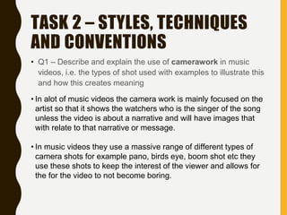 TASK 2 – STYLES, TECHNIQUES
AND CONVENTIONS
• Q1 – Describe and explain the use of camerawork in music
videos, i.e. the types of shot used with examples to illustrate this
and how this creates meaning
• In alot of music videos the camera work is mainly focused on the
artist so that it shows the watchers who is the singer of the song
unless the video is about a narrative and will have images that
with relate to that narrative or message.
• In music videos they use a massive range of different types of
camera shots for example pano, birds eye, boom shot etc they
use these shots to keep the interest of the viewer and allows for
the for the video to not become boring.
 