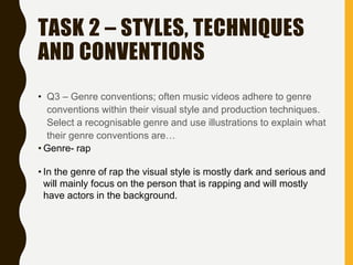 TASK 2 – STYLES, TECHNIQUES
AND CONVENTIONS
• Q3 – Genre conventions; often music videos adhere to genre
conventions within their visual style and production techniques.
Select a recognisable genre and use illustrations to explain what
their genre conventions are…
• Genre- rap
• In the genre of rap the visual style is mostly dark and serious and
will mainly focus on the person that is rapping and will mostly
have actors in the background.
 