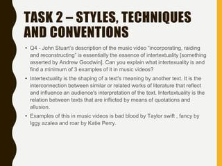 TASK 2 – STYLES, TECHNIQUES
AND CONVENTIONS
• Q4 - John Stuart’s description of the music video “incorporating, raiding
and reconstructing” is essentially the essence of intertextuality [something
asserted by Andrew Goodwin]. Can you explain what intertexuality is and
find a minimum of 3 examples of it in music videos?
• Intertextuality is the shaping of a text's meaning by another text. It is the
interconnection between similar or related works of literature that reflect
and influence an audience's interpretation of the text. Intertextuality is the
relation between texts that are inflicted by means of quotations and
allusion.
• Examples of this in music videos is bad blood by Taylor swift , fancy by
Iggy azalea and roar by Katie Perry.
 