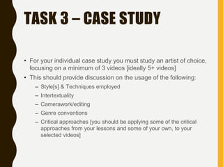 TASK 3 – CASE STUDY
• For your individual case study you must study an artist of choice,
focusing on a minimum of 3 videos [ideally 5+ videos]
• This should provide discussion on the usage of the following:
– Style[s] & Techniques employed
– Intertextuality
– Camerawork/editing
– Genre conventions
– Critical approaches [you should be applying some of the critical
approaches from your lessons and some of your own, to your
selected videos]
 