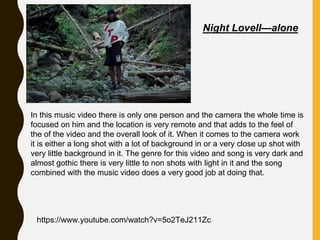 In this music video there is only one person and the camera the whole time is
focused on him and the location is very remote and that adds to the feel of
the of the video and the overall look of it. When it comes to the camera work
it is either a long shot with a lot of background in or a very close up shot with
very little background in it. The genre for this video and song is very dark and
almost gothic there is very little to non shots with light in it and the song
combined with the music video does a very good job at doing that.
https://www.youtube.com/watch?v=5o2TeJ211Zc
Night Lovell—alone
 