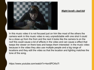 Night lovell—bad kid
In this music video it is not focused just on him like most of the others the
camera work in this music video is very unpredictable with one shot it could
be a close up from the from and the next it looks like the camera Is on the
roof this could cause a lot of effects in the video and can cause a effect that
keeps the viewer on there toes and keeps them interested in the music video
because in the video they also use multiple people and a big range of
locations and they edit the video so that the location and lighting matches the
tone of the song.
https://www.youtube.com/watch?v=ksn5PC4Io7I
 