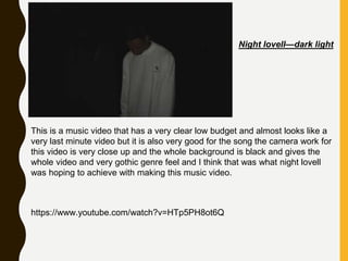 Night lovell—dark light
This is a music video that has a very clear low budget and almost looks like a
very last minute video but it is also very good for the song the camera work for
this video is very close up and the whole background is black and gives the
whole video and very gothic genre feel and I think that was what night lovell
was hoping to achieve with making this music video.
https://www.youtube.com/watch?v=HTp5PH8ot6Q
 