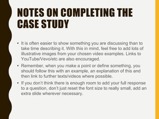 NOTES ON COMPLETING THE
CASE STUDY
• It is often easier to show something you are discussing than to
take time describing it. With this in mind, feel free to add lots of
illustrative images from your chosen video examples. Links to
YouTube/Vevo/etc are also encouraged.
• Remember, when you make a point or define something, you
should follow this with an example, an explanation of this and
then link to further texts/videos where possible.
• If you don’t think there is enough room to add your full response
to a question, don’t just reset the font size to really small, add an
extra slide wherever necessary.
 