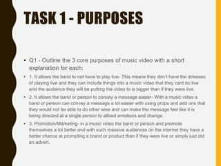 TASK 1 - PURPOSES
• Q1 - Outline the 3 core purposes of music video with a short
explanation for each:
• 1. It allows the band to not have to play live- This means they don’t have the stresses
of playing live and they can include things into a music video that they cant do live
and the audience they will be putting the video to is bigger than if they were live.
• 2. It allows the band or person to convey a message easier- With a music video a
band or person can convey a message a lot easier with using props and add ons that
they would not be able to do other wise and can make the message feel like it is
being directed at a single person to attract emotions and change.
• 3. Promotion/Marketing- in a music video the band or person and promote
themselves a lot better and with such massive audiences on the internet they have a
better chance at prompting a brand or product than if they were live or simply just did
an advert.
 
