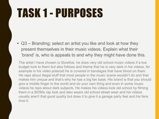 TASK 1 - PURPOSES
• Q3 – Branding; select an artist you like and look at how they
present themselves in their music videos. Explain what their
‘brand’ is, who is appeals to and why they might have done this.
The artist I have chosen is Slowthai, he does very old school music videos if a low
budget look to them but also follows and theme that he is very dark in his videos, for
example in his video polaroid he is covered in bandages that have blood on them.
He raps about illegal stuff that most people in the music scene wouldn’t do and that
makes him unique and that’s why he has a big fan base. His brand is that you should
give a middle finger to the world and do your own thing and even in some music
videos he raps about dark subjects. He makes his videos look old school by filming
them in a 80/90s rap look and also wears old school street wear and his videos
usually aren't that good quality but does it to give it a garage party feel and his fans
love it.
 