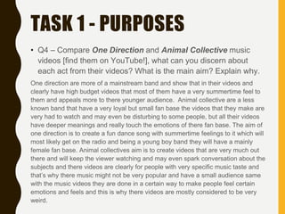 TASK 1 - PURPOSES
• Q4 – Compare One Direction and Animal Collective music
videos [find them on YouTube!], what can you discern about
each act from their videos? What is the main aim? Explain why.
One direction are more of a mainstream band and show that in their videos and
clearly have high budget videos that most of them have a very summertime feel to
them and appeals more to there younger audience. Animal collective are a less
known band that have a very loyal but small fan base the videos that they make are
very had to watch and may even be disturbing to some people, but all their videos
have deeper meanings and really touch the emotions of there fan base. The aim of
one direction is to create a fun dance song with summertime feelings to it which will
most likely get on the radio and being a young boy band they will have a mainly
female fan base. Animal collectives aim is to create videos that are very much out
there and will keep the viewer watching and may even spark conversation about the
subjects and there videos are clearly for people with very specific music taste and
that’s why there music might not be very popular and have a small audience same
with the music videos they are done in a certain way to make people feel certain
emotions and feels and this is why there videos are mostly considered to be very
weird.
 