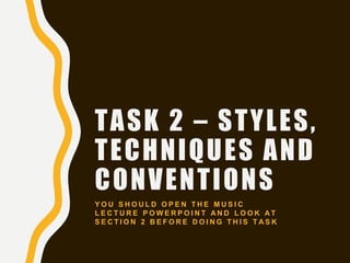 TASK 2 – STYLES,
TECHNIQUES AND
CONVENTIONS
Y O U S H O U L D O P E N T H E M U S I C
L E C T U R E P O W E R P O I N T A N D L O O K A T
S E C T I O N 2 B E F O R E D O I N G T H I S T A S K
 