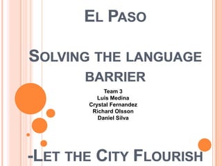 EL PASO

SOLVING THE LANGUAGE
       BARRIER
            Team 3
          Luis Medina
       Crystal Fernandez
        Richard Olsson
          Daniel Silva




-LET THE CITY FLOURISH
 