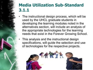 Media Utilization Sub-Standard 3.1.1 The instructional design process, which will be used by the UHCL graduate students in developing the learning modules noted in the alternatives section, will include an analysis of the appropriate technologies for the learning needs that exist in the Forever Growing School.  This analysis and the instructional design specifications, will guide the selection and use of technologies for the respective projects. 
