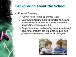 Background about the School Forever Growing 1990 in Alvin, Texas by Denise West Curriculum designed and integrated to include academic skills as well as social interactions devised for children ages 2-5.  Taught academic and reading readiness through situational problem solving, phonological and phonemic awareness, and social dialogue.  