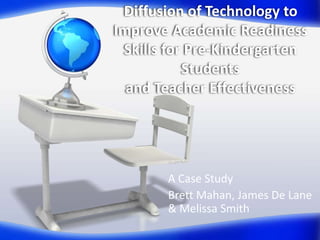 Diffusion of Technology to
Improve Academic Readiness
 Skills for Pre-Kindergarten
           Students
  and Teacher Effectiveness




       A Case Study
       Brett Mahan, James De Lane
       & Melissa Smith
 