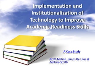 Implementation and
  Institutionalization of
 Technology to Improve
Academic Readiness Skills



                  A Case Study

         Brett Mahan, James De Lane &
         Melissa Smith
 