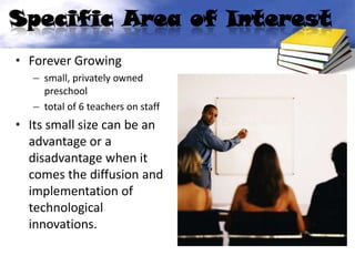 Specific Area of Interest
• Forever Growing
   – small, privately owned
     preschool
   – total of 6 teachers on staff
• Its small size can be an
  advantage or a
  disadvantage when it
  comes the diffusion and
  implementation of
  technological
  innovations.
 
