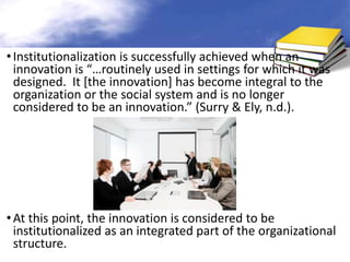• Institutionalization is successfully achieved when an
  innovation is “…routinely used in settings for which it was
  designed. It [the innovation] has become integral to the
  organization or the social system and is no longer
  considered to be an innovation.” (Surry & Ely, n.d.).




• At this point, the innovation is considered to be
  institutionalized as an integrated part of the organizational
  structure.
 