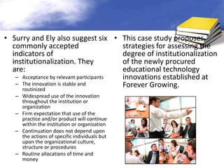 • Surry and Ely also suggest six • This case study proposes
  commonly accepted                      strategies for assessing the
  indicators of                          degree of institutionalization
  institutionalization. They             of the newly procured
  are:                                   educational technology
   – Acceptance by relevant participants innovations established at
   – The innovation is stable and        Forever Growing.
     routinized
   – Widespread use of the innovation
     throughout the institution or
     organization
   – Firm expectation that use of the
     practice and/or product will continue
     within the institution or organization
   – Continuation does not depend upon
     the actions of specific individuals but
     upon the organizational culture,
     structure or procedures
   – Routine allocations of time and
     money
 