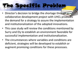 The Specific Problem
• Director’s decision to bridge the shortage through a
  collaborative development project with UHCL produces
  the demand for a strategy to assure the implementation
  and institutionalization of the adopted innovations.
• This case study will review the conditions mentioned by
  Surry and Ely to establish an environment favorable for
  successful implementation and institutionalization.
• The circumstances where variables and conditions are
  deficient, strategies will be developed to establish or
  augment promising conditions for these processes.
 