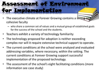 Assessment of Environment
for Implementation
• The executive climate at Forever Growing contains a strong and
  cohesive faculty
   – who share a common set of values and a mutual group of established goals
     for the success of the school and the students.
• Teachers exhibit a variety of technology familiarity
• The technology proposed for adoption is neither exceeding
  complex nor will it require extensive technical support to operate.
• The current conditions at the school were analyzed and evaluated
  addressing variables, where necessary, within the setting. The
  current conditions at Forever Growing support successful
  implementation of the proposed technology.
• The assessment of the school’s eight facilitating conditions (more
  information see case study)
 
