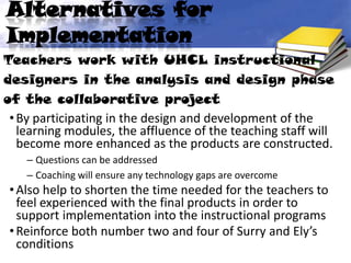 Alternatives for
Implementation
Teachers work with UHCL instructional
designers in the analysis and design phase
of the collaborative project
 • By participating in the design and development of the
   learning modules, the affluence of the teaching staff will
   become more enhanced as the products are constructed.
    – Questions can be addressed
    – Coaching will ensure any technology gaps are overcome
 • Also help to shorten the time needed for the teachers to
   feel experienced with the final products in order to
   support implementation into the instructional programs
 • Reinforce both number two and four of Surry and Ely’s
   conditions
 
