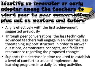 Identify an innovator or early
adopter among the teachers to
start peer to peer conversations
plus act as mentors and tutors
• Aligns effectively with the first achievement
  suggested previously
• Through peer conversations, the less technically
  advanced teachers will engage in an informal, less
  threatening support structure in order to answer
  questions, demonstrate concepts, and facilitate
  reassurance regarding the proposed changes
• Supports the decrease in time required to establish
  a level of comfort to use and implement the
  learning programs into daily learning activities
 